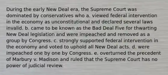 During the early New Deal era, the Supreme Court was dominated by conservatives who a. viewed federal intervention in the economy as unconstitutional and declared several laws invalid. b. came to be known as the Bad Deal Five for thwarting New Deal legislation and were impeached and removed as a group by Congress. c. strongly supported federal intervention in the economy and voted to uphold all New Deal acts. d. were impeached one by one by Congress. e. overturned the precedent of Marbury v. Madison and ruled that the Supreme Court has no power of judicial review.