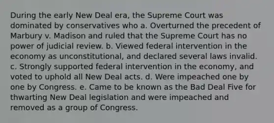 During the early New Deal era, the Supreme Court was dominated by conservatives who a. Overturned the precedent of Marbury v. Madison and ruled that the Supreme Court has no power of judicial review. b. Viewed federal intervention in the economy as unconstitutional, and declared several laws invalid. c. Strongly supported federal intervention in the economy, and voted to uphold all New Deal acts. d. Were impeached one by one by Congress. e. Came to be known as the Bad Deal Five for thwarting New Deal legislation and were impeached and removed as a group of Congress.