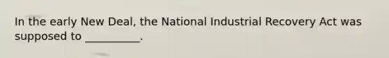 In the early New Deal, the National Industrial Recovery Act was supposed to __________.