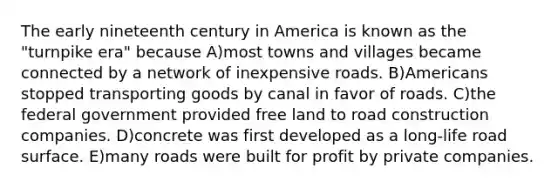 The early nineteenth century in America is known as the "turnpike era" because A)most towns and villages became connected by a network of inexpensive roads. B)Americans stopped transporting goods by canal in favor of roads. C)the federal government provided free land to road construction companies. D)concrete was first developed as a long-life road surface. E)many roads were built for profit by private companies.