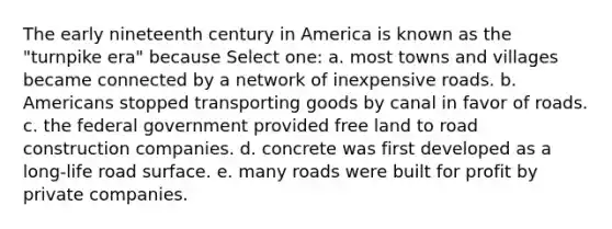 The early nineteenth century in America is known as the "turnpike era" because Select one: a. most towns and villages became connected by a network of inexpensive roads. b. Americans stopped transporting goods by canal in favor of roads. c. the federal government provided free land to road construction companies. d. concrete was first developed as a long-life road surface. e. many roads were built for profit by private companies.