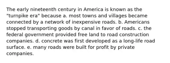 The early nineteenth century in America is known as the "turnpike era" because a. most towns and villages became connected by a network of inexpensive roads. b. Americans stopped transporting goods by canal in favor of roads. c. the federal government provided free land to road construction companies. d. concrete was first developed as a long-life road surface. e. many roads were built for profit by private companies.