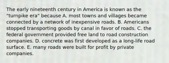 The early nineteenth century in America is known as the "turnpike era" because A. most towns and villages became connected by a network of inexpensive roads. B. Americans stopped transporting goods by canal in favor of roads. C. the federal government provided free land to road construction companies. D. concrete was first developed as a long-life road surface. E. many roads were built for profit by private companies.