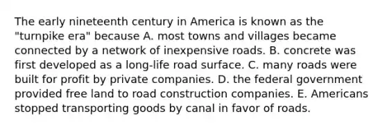 The early nineteenth century in America is known as the "turnpike era" because A. most towns and villages became connected by a network of inexpensive roads. B. concrete was first developed as a long-life road surface. C. many roads were built for profit by private companies. D. the federal government provided free land to road construction companies. E. Americans stopped transporting goods by canal in favor of roads.