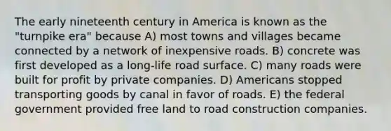 The early nineteenth century in America is known as the "turnpike era" because A) most towns and villages became connected by a network of inexpensive roads. B) concrete was first developed as a long-life road surface. C) many roads were built for profit by private companies. D) Americans stopped transporting goods by canal in favor of roads. E) the federal government provided free land to road construction companies.