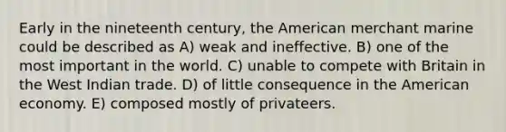 Early in the nineteenth century, the American merchant marine could be described as A) weak and ineffective. B) one of the most important in the world. C) unable to compete with Britain in the West Indian trade. D) of little consequence in the American economy. E) composed mostly of privateers.