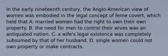 In the early nineteenth century, the Anglo-American view of women was embodied in the legal concept of feme covert, which held that A. married women had the right to own their own property. B. the need for men to control their wives was an antiquated notion. C. a wife's legal existence was completely subsumed by that of her husband. D. single women could not own property or make contracts.