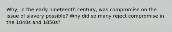 Why, in the early nineteenth century, was compromise on the issue of slavery possible? Why did so many reject compromise in the 1840s and 1850s?