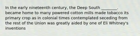 In the early nineteenth century, the Deep South ________. became home to many powered cotton mills made tobacco its primary crop as in colonial times contemplated seceding from the rest of the Union was greatly aided by one of Eli Whitney's inventions