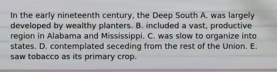 In the early nineteenth century, the Deep South A. was largely developed by wealthy planters. B. included a vast, productive region in Alabama and Mississippi. C. was slow to organize into states. D. contemplated seceding from the rest of the Union. E. saw tobacco as its primary crop.