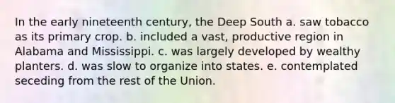 In the early nineteenth century, the Deep South a. saw tobacco as its primary crop. b. included a vast, productive region in Alabama and Mississippi. c. was largely developed by wealthy planters. d. was slow to organize into states. e. contemplated seceding from the rest of the Union.