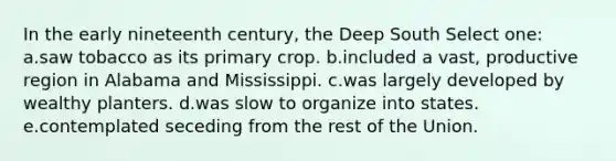 In the early nineteenth century, the Deep South Select one: a.saw tobacco as its primary crop. b.included a vast, productive region in Alabama and Mississippi. c.was largely developed by wealthy planters. d.was slow to organize into states. e.contemplated seceding from the rest of the Union.