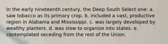 In the early nineteenth century, the Deep South Select one: a. saw tobacco as its primary crop. b. included a vast, productive region in Alabama and Mississippi. c. was largely developed by wealthy planters. d. was slow to organize into states. e. contemplated seceding from the rest of the Union.