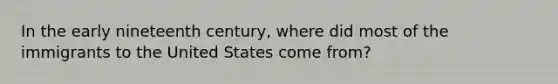 In the early nineteenth century, where did most of the immigrants to the United States come from?