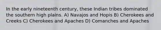 In the early nineteenth century, these Indian tribes dominated the southern high plains. A) Navajos and Hopis B) Cherokees and Creeks C) Cherokees and Apaches D) Comanches and Apaches