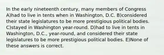 In the early nineteenth century, many members of Congress A)had to live in tents when in Washington, D.C. B)considered their state legislatures to be more prestigious political bodies. C)stayed in Washington year-round. D)had to live in tents in Washington, D.C., year-round, and considered their state legislatures to be more prestigious political bodies. E)None of these answers is correct.