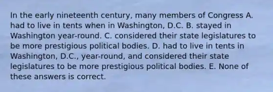 In the early nineteenth century, many members of Congress A. had to live in tents when in Washington, D.C. B. stayed in Washington year-round. C. considered their state legislatures to be more prestigious political bodies. D. had to live in tents in Washington, D.C., year-round, and considered their state legislatures to be more prestigious political bodies. E. None of these answers is correct.