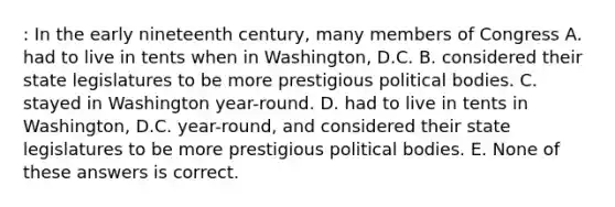 : In the early nineteenth century, many members of Congress A. had to live in tents when in Washington, D.C. B. considered their state legislatures to be more prestigious political bodies. C. stayed in Washington year-round. D. had to live in tents in Washington, D.C. year-round, and considered their state legislatures to be more prestigious political bodies. E. None of these answers is correct.