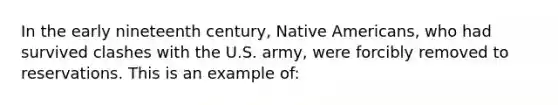 In the early nineteenth century, <a href='https://www.questionai.com/knowledge/k3QII3MXja-native-americans' class='anchor-knowledge'>native americans</a>, who had survived clashes with the U.S. army, were forcibly removed to reservations. This is an example of: