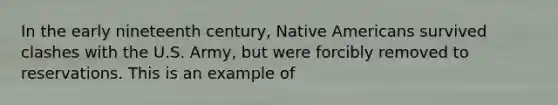 In the early nineteenth century, Native Americans survived clashes with the U.S. Army, but were forcibly removed to reservations. This is an example of