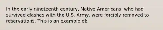 In the early nineteenth century, <a href='https://www.questionai.com/knowledge/k3QII3MXja-native-americans' class='anchor-knowledge'>native americans</a>, who had survived clashes with the U.S. Army, were forcibly removed to reservations. This is an example of: