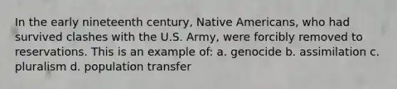 In the early nineteenth century, Native Americans, who had survived clashes with the U.S. Army, were forcibly removed to reservations. This is an example of: a. genocide b. assimilation c. pluralism d. population transfer