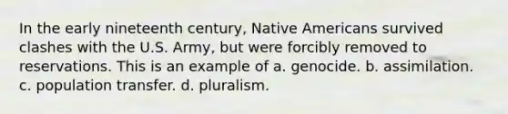 In the early nineteenth century, <a href='https://www.questionai.com/knowledge/k3QII3MXja-native-americans' class='anchor-knowledge'>native americans</a> survived clashes with the U.S. Army, but were forcibly removed to reservations. This is an example of a. genocide. b. assimilation. c. population transfer. d. pluralism.