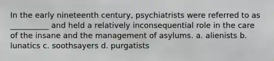 In the early nineteenth century, psychiatrists were referred to as __________ and held a relatively inconsequential role in the care of the insane and the management of asylums. a. alienists b. lunatics c. soothsayers d. purgatists