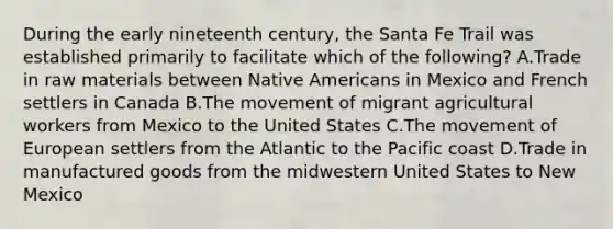 During the early nineteenth century, the Santa Fe Trail was established primarily to facilitate which of the following? A.Trade in raw materials between Native Americans in Mexico and French settlers in Canada B.The movement of migrant agricultural workers from Mexico to the United States C.The movement of European settlers from the Atlantic to the Pacific coast D.Trade in manufactured goods from the midwestern United States to New Mexico