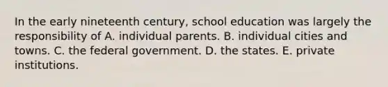 In the early nineteenth century, school education was largely the responsibility of A. individual parents. B. individual cities and towns. C. the federal government. D. the states. E. private institutions.