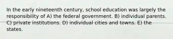 In the early nineteenth century, school education was largely the responsibility of A) the federal government. B) individual parents. C) private institutions. D) individual cities and towns. E) the states.