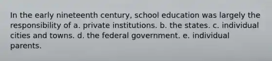 In the early nineteenth century, school education was largely the responsibility of a. private institutions. b. the states. c. individual cities and towns. d. the federal government. e. individual parents.