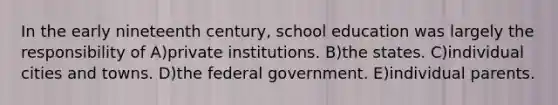 In the early nineteenth century, school education was largely the responsibility of A)private institutions. B)the states. C)individual cities and towns. D)the federal government. E)individual parents.