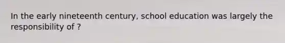 In the early nineteenth century, school education was largely the responsibility of ?