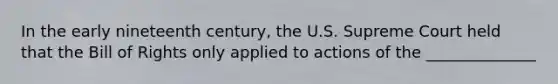 In the early nineteenth century, the U.S. Supreme Court held that the Bill of Rights only applied to actions of the ______________