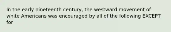 In the early nineteenth century, the westward movement of white Americans was encouraged by all of the following EXCEPT for