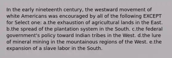 In the early nineteenth century, the westward movement of white Americans was encouraged by all of the following EXCEPT for Select one: a.the exhaustion of agricultural lands in the East. b.the spread of the plantation system in the South. c.the federal government's policy toward Indian tribes in the West. d.the lure of mineral mining in the mountainous regions of the West. e.the expansion of a slave labor in the South.