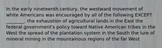 In the early nineteenth century, the westward movement of white Americans was encouraged by all of the following EXCEPT ________. the exhaustion of agricultural lands in the East the federal government's policy toward Native American tribes in the West the spread of the plantation system in the South the lure of mineral mining in the mountainous regions of the far West