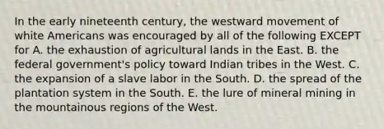 In the early nineteenth century, the westward movement of white Americans was encouraged by all of the following EXCEPT for A. the exhaustion of agricultural lands in the East. B. the federal government's policy toward Indian tribes in the West. C. the expansion of a slave labor in the South. D. the spread of the plantation system in the South. E. the lure of mineral mining in the mountainous regions of the West.