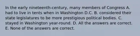 In the early nineteenth-century, many members of Congress A. had to live in tents when in Washington D.C. B. considered their state legislatures to be more prestigious political bodies. C. stayed in Washington year-round. D. All the answers are correct. E. None of the answers are correct.