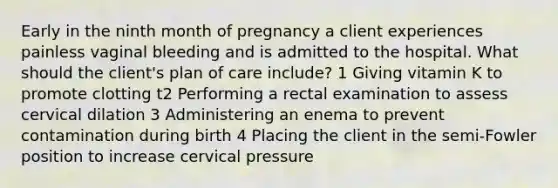 Early in the ninth month of pregnancy a client experiences painless vaginal bleeding and is admitted to the hospital. What should the client's plan of care include? 1 Giving vitamin K to promote clotting t2 Performing a rectal examination to assess cervical dilation 3 Administering an enema to prevent contamination during birth 4 Placing the client in the semi-Fowler position to increase cervical pressure