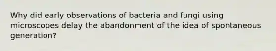 Why did early observations of bacteria and fungi using microscopes delay the abandonment of the idea of spontaneous generation?