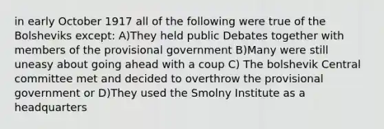 in early October 1917 all of the following were true of the Bolsheviks except: A)They held public Debates together with members of the provisional government B)Many were still uneasy about going ahead with a coup C) The bolshevik Central committee met and decided to overthrow the provisional government or D)They used the Smolny Institute as a headquarters