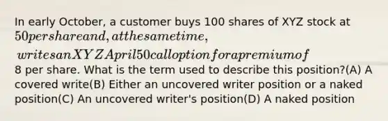 In early October, a customer buys 100 shares of XYZ stock at 50 per share and, at the same time, writes an XYZ April 50 call option for a premium of8 per share. What is the term used to describe this position?(A) A covered write(B) Either an uncovered writer position or a naked position(C) An uncovered writer's position(D) A naked position