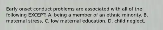 Early onset conduct problems are associated with all of the following EXCEPT: A. being a member of an ethnic minority. B. maternal stress. C. low maternal education. D. child neglect.