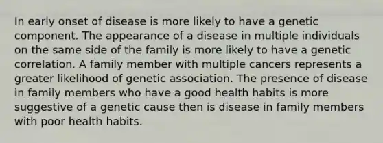 In early onset of disease is more likely to have a genetic component. The appearance of a disease in multiple individuals on the same side of the family is more likely to have a genetic correlation. A family member with multiple cancers represents a greater likelihood of genetic association. The presence of disease in family members who have a good health habits is more suggestive of a genetic cause then is disease in family members with poor health habits.