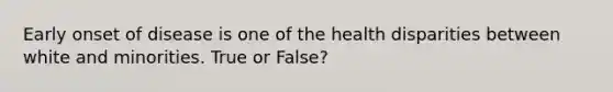 Early onset of disease is one of the health disparities between white and minorities. True or False?