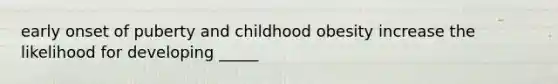 early onset of puberty and childhood obesity increase the likelihood for developing _____