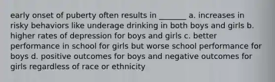 early onset of puberty often results in _______ a. increases in risky behaviors like underage drinking in both boys and girls b. higher rates of depression for boys and girls c. better performance in school for girls but worse school performance for boys d. positive outcomes for boys and negative outcomes for girls regardless of race or ethnicity