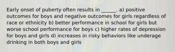 Early onset of puberty often results in ______. a) positive outcomes for boys and negative outcomes for girls regardless of race or ethnicity b) better performance in school for girls but worse school performance for boys c) higher rates of depression for boys and girls d) increases in risky behaviors like underage drinking in both boys and girls